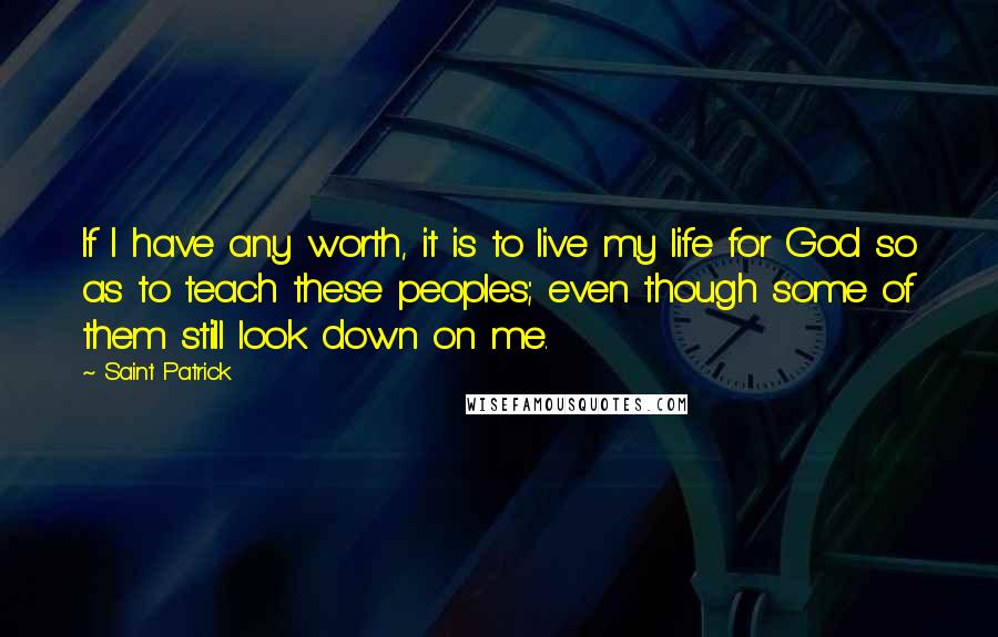 Saint Patrick Quotes: If I have any worth, it is to live my life for God so as to teach these peoples; even though some of them still look down on me.