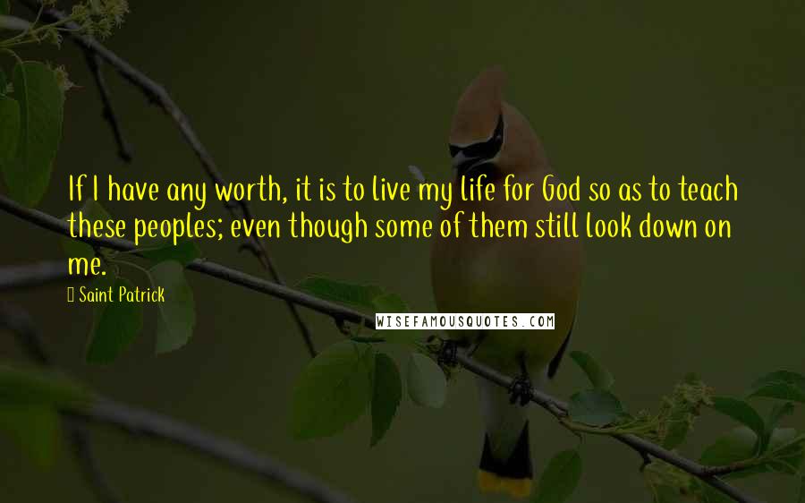 Saint Patrick Quotes: If I have any worth, it is to live my life for God so as to teach these peoples; even though some of them still look down on me.
