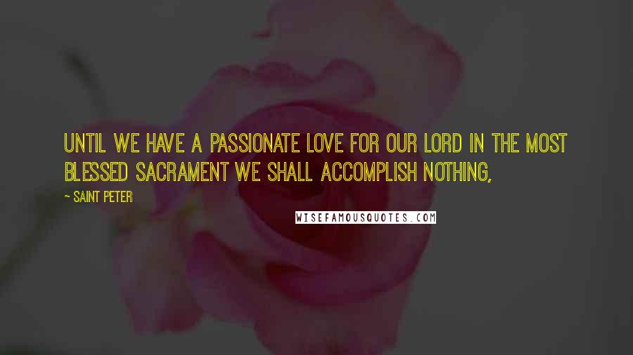 Saint Peter Quotes: Until we have a passionate love for our Lord in the Most Blessed Sacrament we shall accomplish nothing,