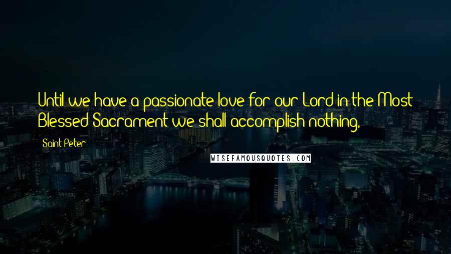 Saint Peter Quotes: Until we have a passionate love for our Lord in the Most Blessed Sacrament we shall accomplish nothing,