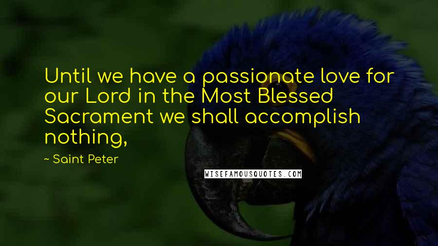 Saint Peter Quotes: Until we have a passionate love for our Lord in the Most Blessed Sacrament we shall accomplish nothing,