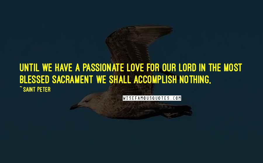 Saint Peter Quotes: Until we have a passionate love for our Lord in the Most Blessed Sacrament we shall accomplish nothing,