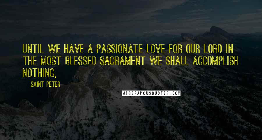 Saint Peter Quotes: Until we have a passionate love for our Lord in the Most Blessed Sacrament we shall accomplish nothing,