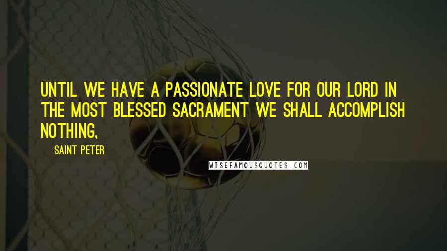 Saint Peter Quotes: Until we have a passionate love for our Lord in the Most Blessed Sacrament we shall accomplish nothing,