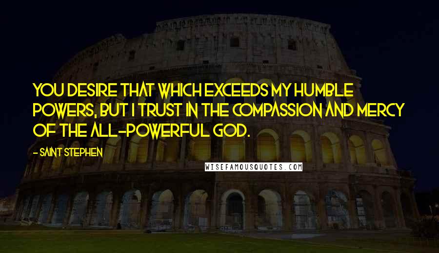 Saint Stephen Quotes: You desire that which exceeds my humble powers, but I trust in the compassion and mercy of the All-powerful God.