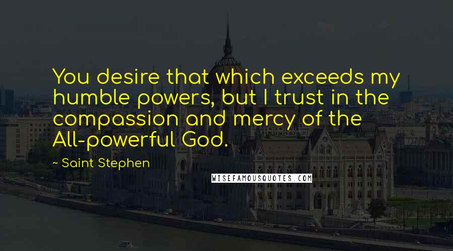 Saint Stephen Quotes: You desire that which exceeds my humble powers, but I trust in the compassion and mercy of the All-powerful God.