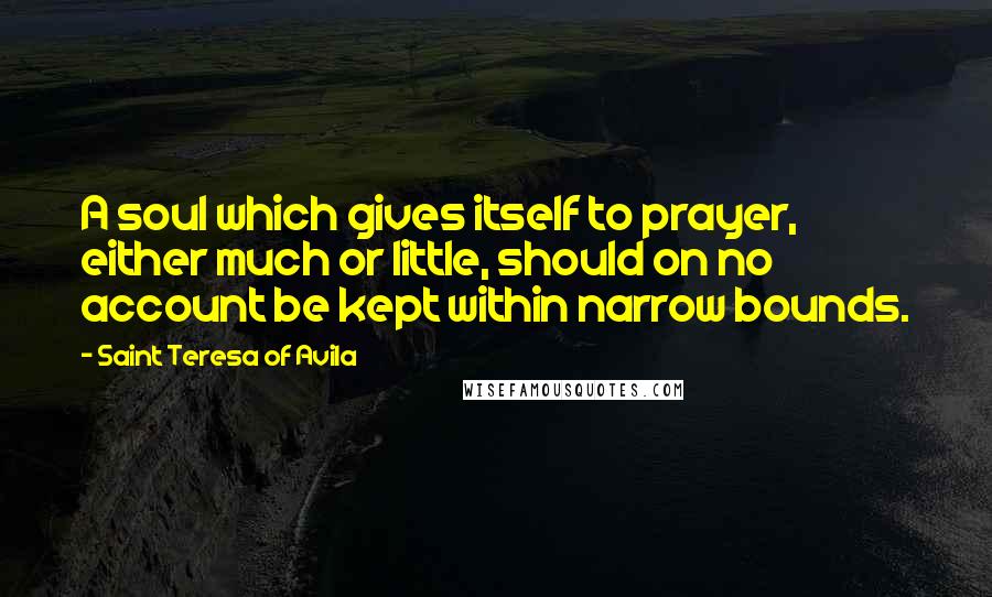 Saint Teresa Of Avila Quotes: A soul which gives itself to prayer, either much or little, should on no account be kept within narrow bounds.
