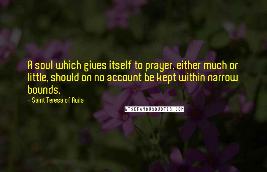 Saint Teresa Of Avila Quotes: A soul which gives itself to prayer, either much or little, should on no account be kept within narrow bounds.