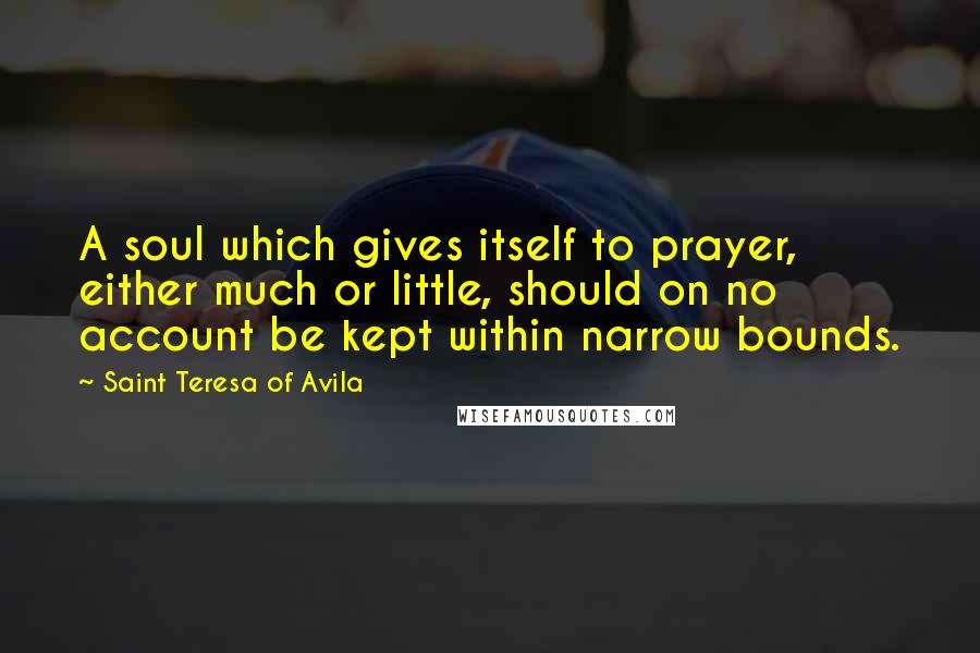 Saint Teresa Of Avila Quotes: A soul which gives itself to prayer, either much or little, should on no account be kept within narrow bounds.