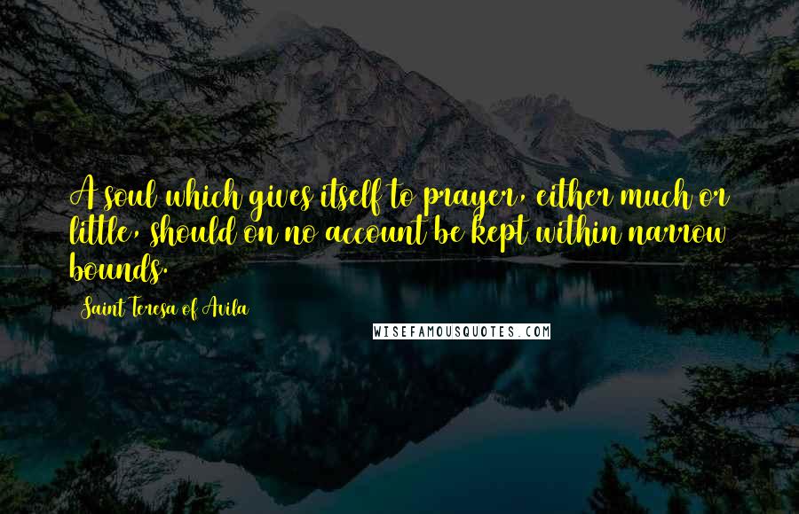 Saint Teresa Of Avila Quotes: A soul which gives itself to prayer, either much or little, should on no account be kept within narrow bounds.