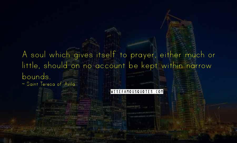Saint Teresa Of Avila Quotes: A soul which gives itself to prayer, either much or little, should on no account be kept within narrow bounds.