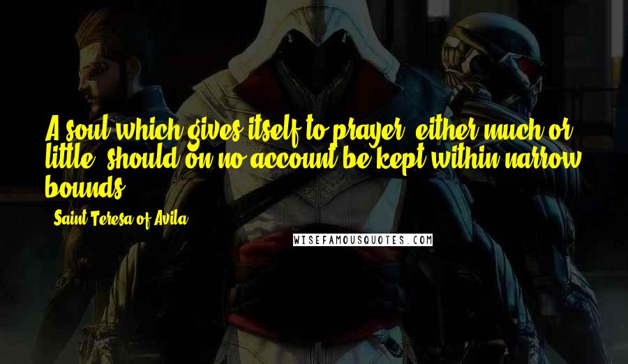 Saint Teresa Of Avila Quotes: A soul which gives itself to prayer, either much or little, should on no account be kept within narrow bounds.