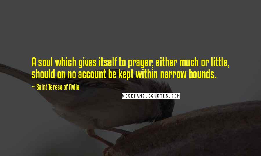 Saint Teresa Of Avila Quotes: A soul which gives itself to prayer, either much or little, should on no account be kept within narrow bounds.