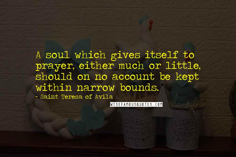 Saint Teresa Of Avila Quotes: A soul which gives itself to prayer, either much or little, should on no account be kept within narrow bounds.