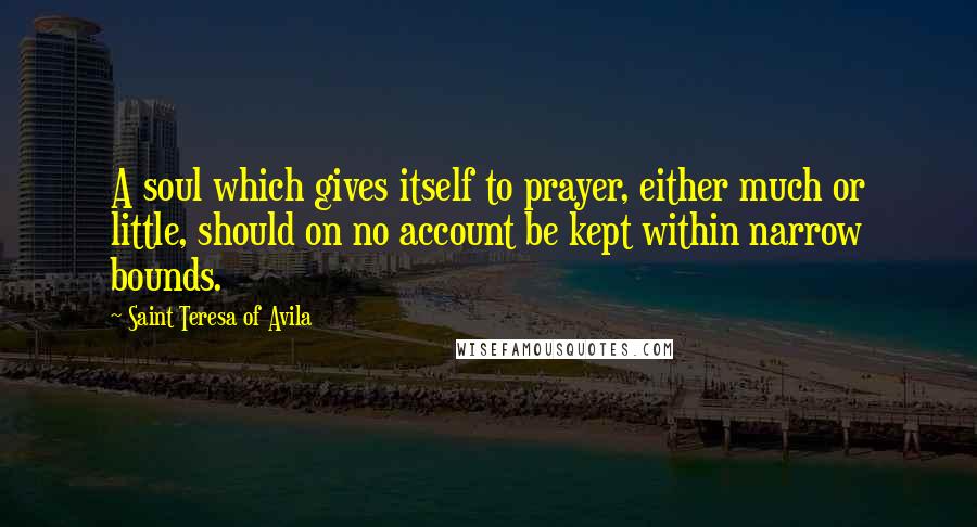 Saint Teresa Of Avila Quotes: A soul which gives itself to prayer, either much or little, should on no account be kept within narrow bounds.