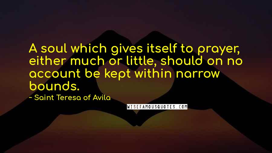Saint Teresa Of Avila Quotes: A soul which gives itself to prayer, either much or little, should on no account be kept within narrow bounds.