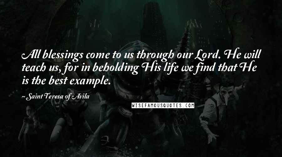 Saint Teresa Of Avila Quotes: All blessings come to us through our Lord. He will teach us, for in beholding His life we find that He is the best example.