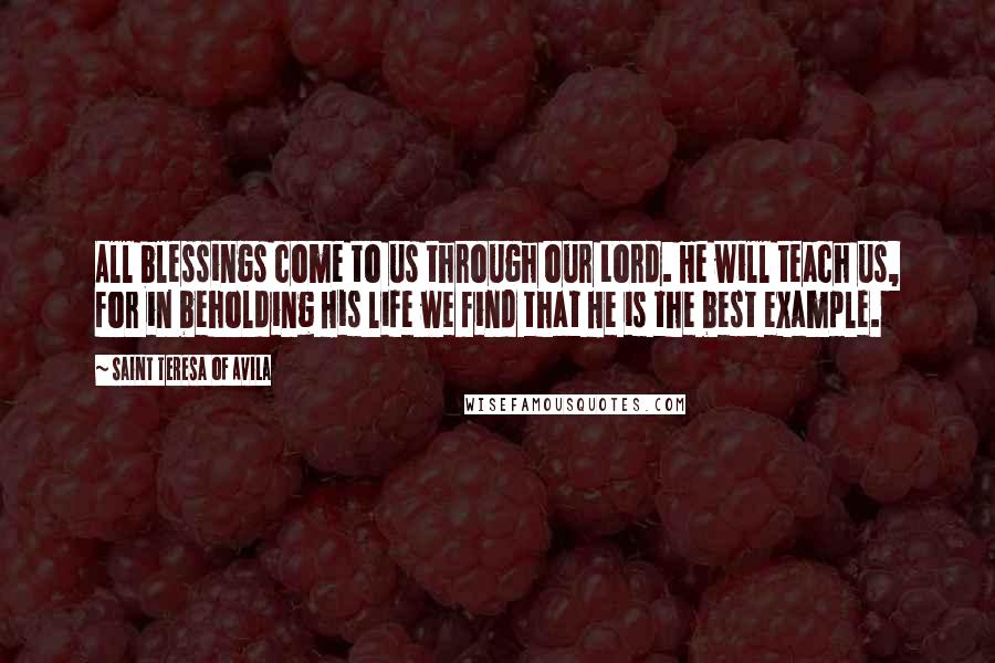 Saint Teresa Of Avila Quotes: All blessings come to us through our Lord. He will teach us, for in beholding His life we find that He is the best example.