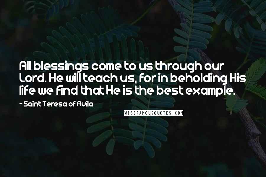 Saint Teresa Of Avila Quotes: All blessings come to us through our Lord. He will teach us, for in beholding His life we find that He is the best example.