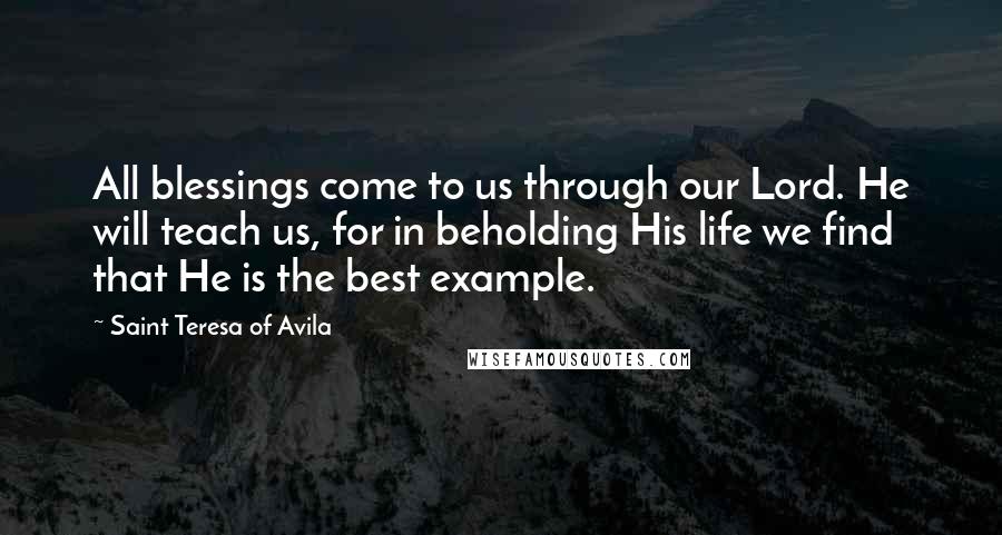Saint Teresa Of Avila Quotes: All blessings come to us through our Lord. He will teach us, for in beholding His life we find that He is the best example.