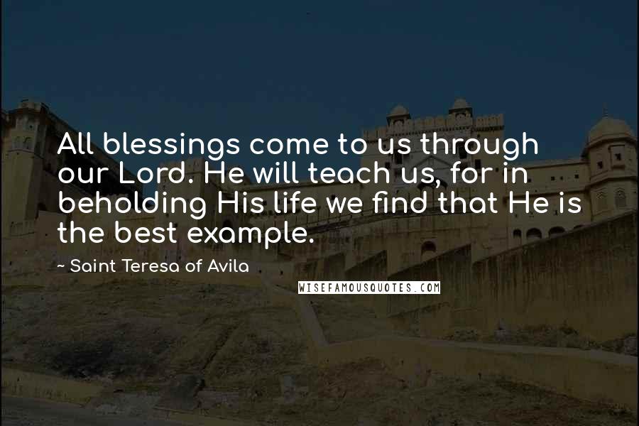 Saint Teresa Of Avila Quotes: All blessings come to us through our Lord. He will teach us, for in beholding His life we find that He is the best example.