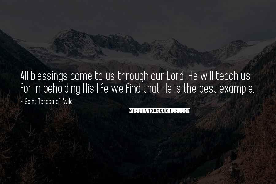 Saint Teresa Of Avila Quotes: All blessings come to us through our Lord. He will teach us, for in beholding His life we find that He is the best example.