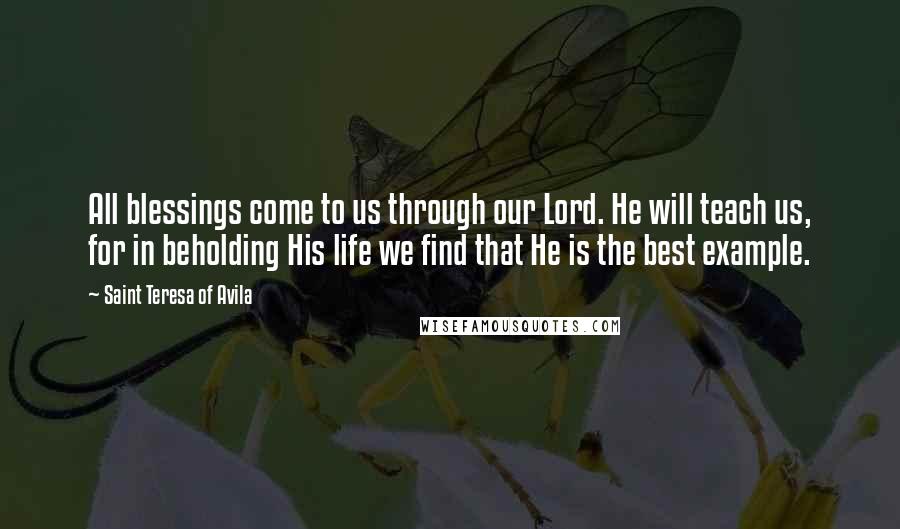 Saint Teresa Of Avila Quotes: All blessings come to us through our Lord. He will teach us, for in beholding His life we find that He is the best example.
