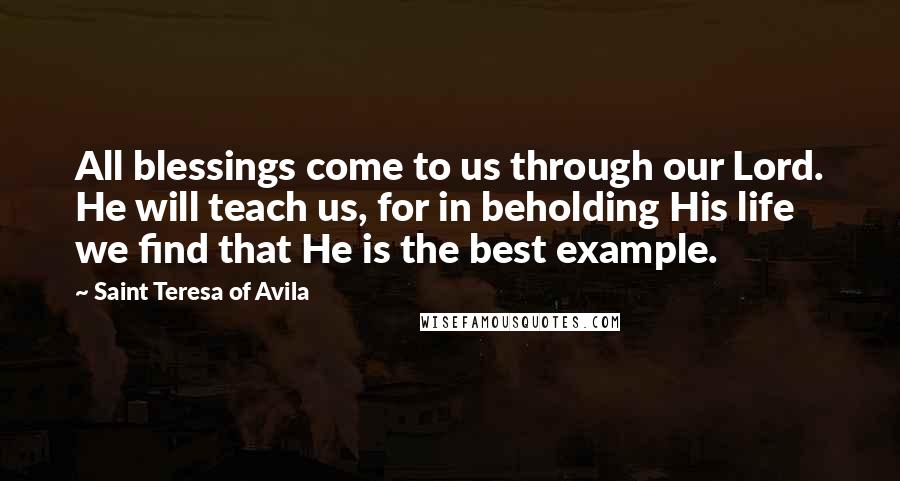 Saint Teresa Of Avila Quotes: All blessings come to us through our Lord. He will teach us, for in beholding His life we find that He is the best example.