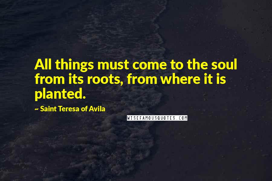 Saint Teresa Of Avila Quotes: All things must come to the soul from its roots, from where it is planted.