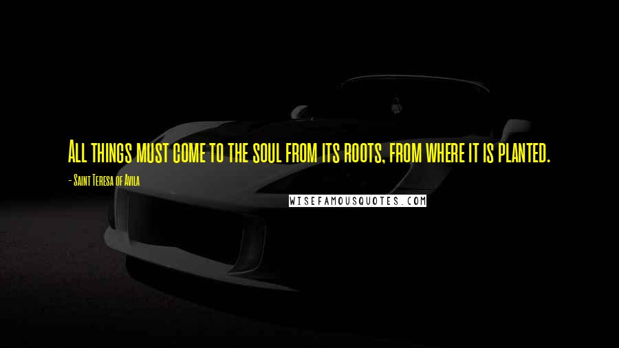 Saint Teresa Of Avila Quotes: All things must come to the soul from its roots, from where it is planted.
