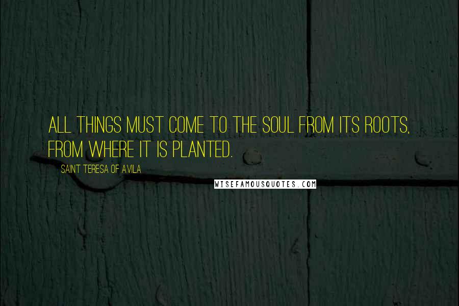 Saint Teresa Of Avila Quotes: All things must come to the soul from its roots, from where it is planted.