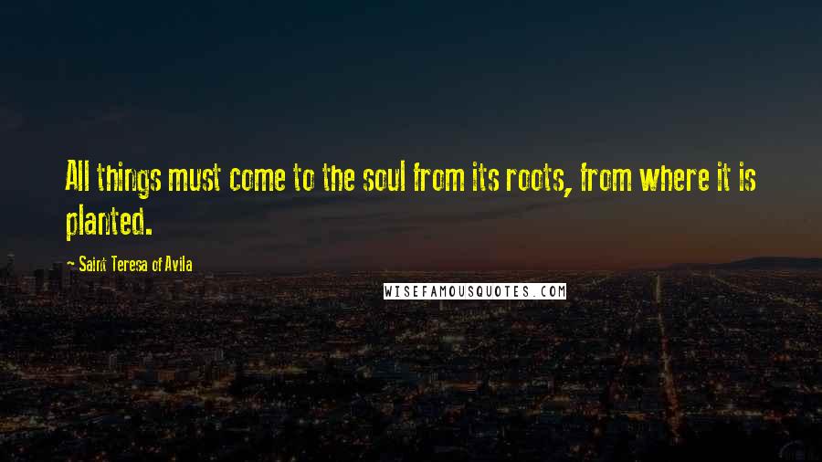 Saint Teresa Of Avila Quotes: All things must come to the soul from its roots, from where it is planted.