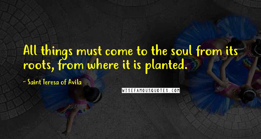Saint Teresa Of Avila Quotes: All things must come to the soul from its roots, from where it is planted.