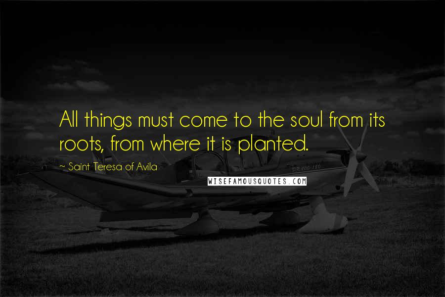 Saint Teresa Of Avila Quotes: All things must come to the soul from its roots, from where it is planted.
