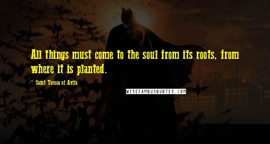 Saint Teresa Of Avila Quotes: All things must come to the soul from its roots, from where it is planted.