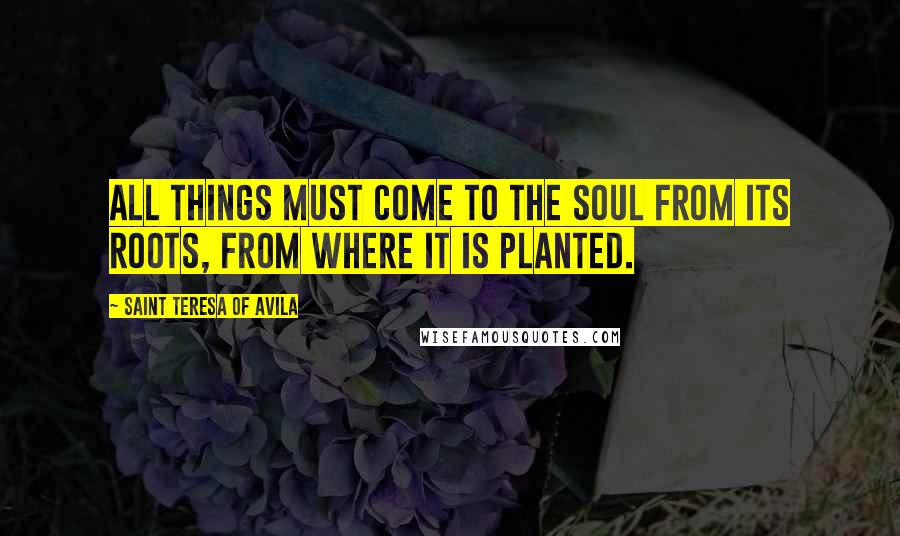 Saint Teresa Of Avila Quotes: All things must come to the soul from its roots, from where it is planted.