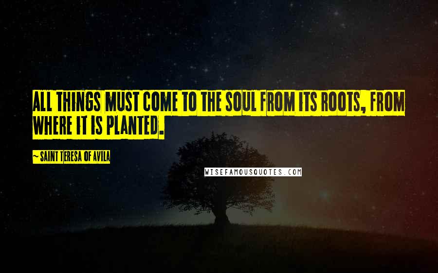 Saint Teresa Of Avila Quotes: All things must come to the soul from its roots, from where it is planted.