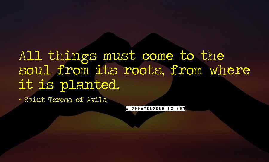 Saint Teresa Of Avila Quotes: All things must come to the soul from its roots, from where it is planted.