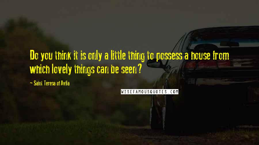 Saint Teresa Of Avila Quotes: Do you think it is only a little thing to possess a house from which lovely things can be seen?