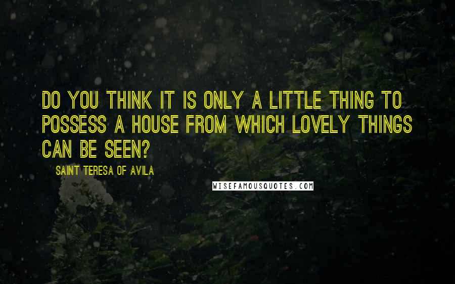 Saint Teresa Of Avila Quotes: Do you think it is only a little thing to possess a house from which lovely things can be seen?