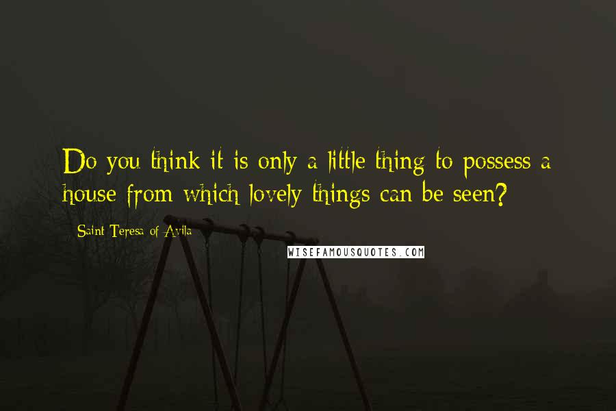 Saint Teresa Of Avila Quotes: Do you think it is only a little thing to possess a house from which lovely things can be seen?