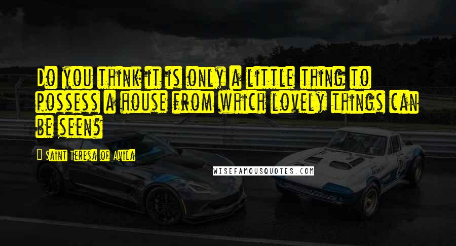 Saint Teresa Of Avila Quotes: Do you think it is only a little thing to possess a house from which lovely things can be seen?