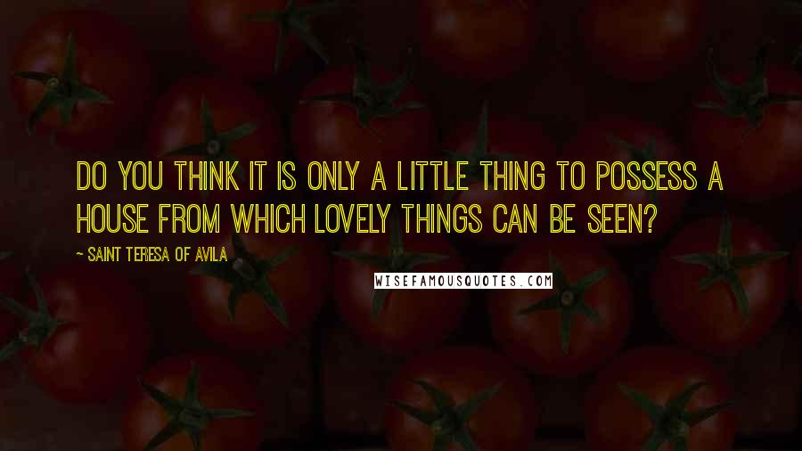 Saint Teresa Of Avila Quotes: Do you think it is only a little thing to possess a house from which lovely things can be seen?