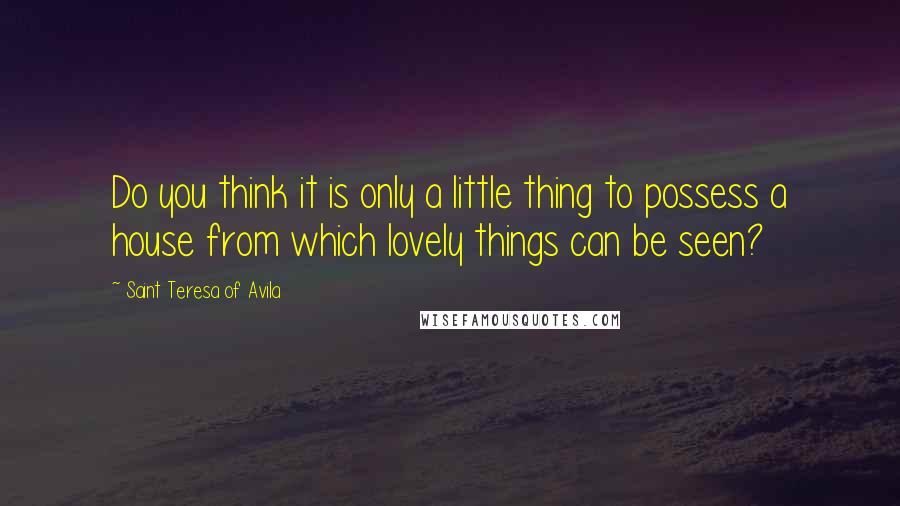 Saint Teresa Of Avila Quotes: Do you think it is only a little thing to possess a house from which lovely things can be seen?