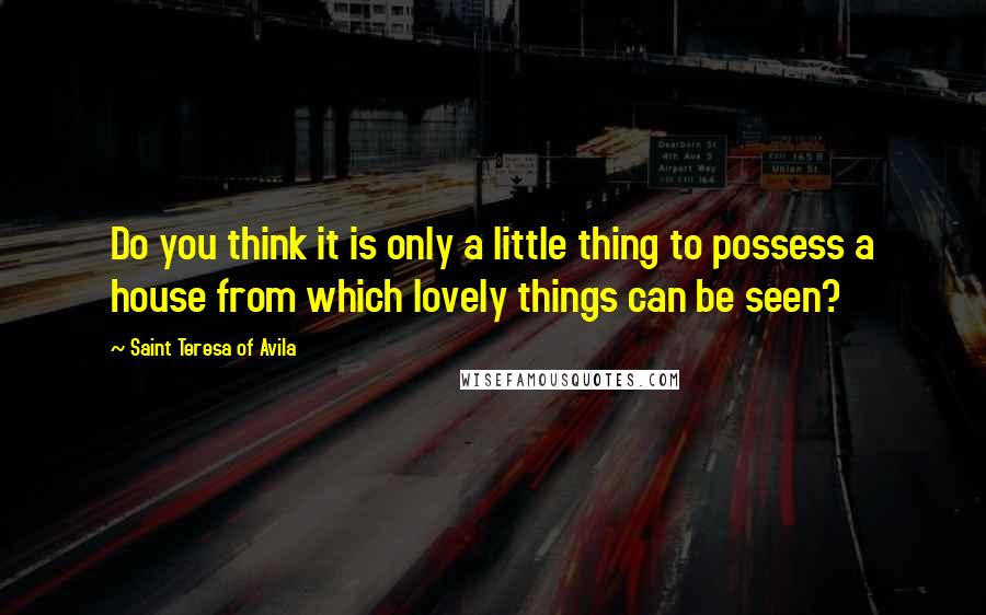 Saint Teresa Of Avila Quotes: Do you think it is only a little thing to possess a house from which lovely things can be seen?