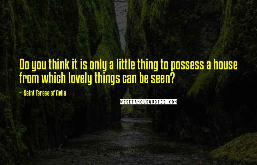 Saint Teresa Of Avila Quotes: Do you think it is only a little thing to possess a house from which lovely things can be seen?