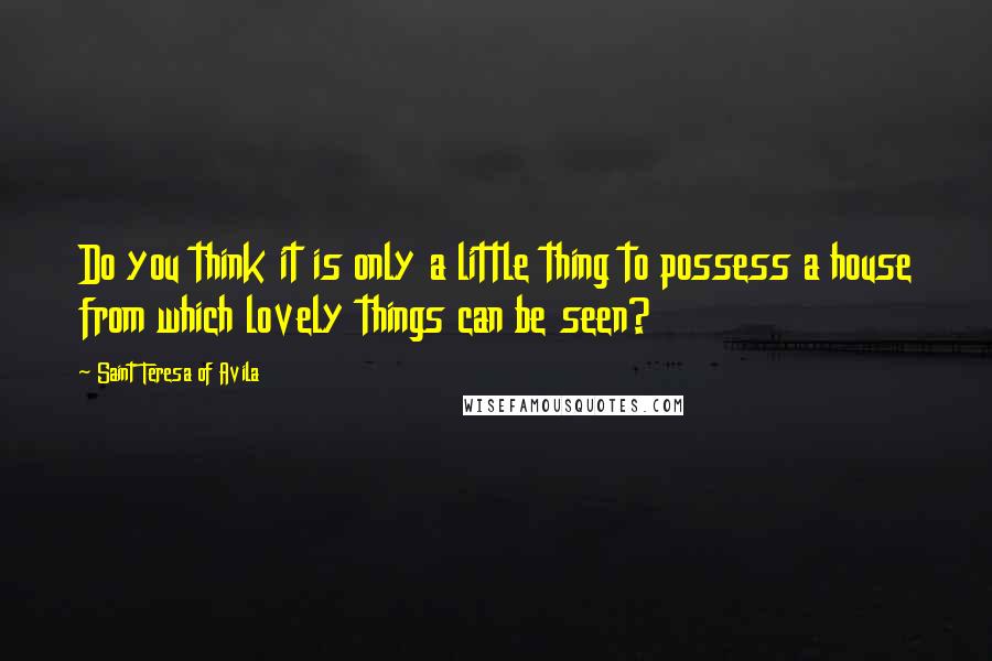 Saint Teresa Of Avila Quotes: Do you think it is only a little thing to possess a house from which lovely things can be seen?