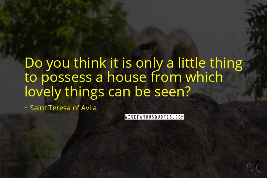 Saint Teresa Of Avila Quotes: Do you think it is only a little thing to possess a house from which lovely things can be seen?