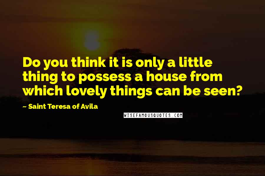 Saint Teresa Of Avila Quotes: Do you think it is only a little thing to possess a house from which lovely things can be seen?