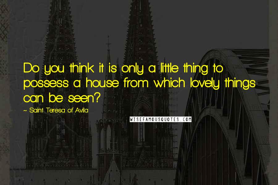 Saint Teresa Of Avila Quotes: Do you think it is only a little thing to possess a house from which lovely things can be seen?